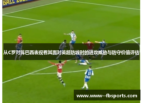 从C罗对阵巴西表现看其面对英超防线时的进攻威胁与防守价值评估