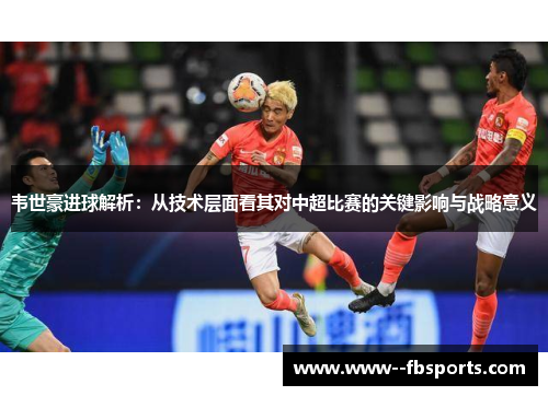 韦世豪进球解析：从技术层面看其对中超比赛的关键影响与战略意义